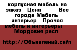 корпусная мебель на заказ › Цена ­ 100 - Все города Мебель, интерьер » Прочая мебель и интерьеры   . Мордовия респ.